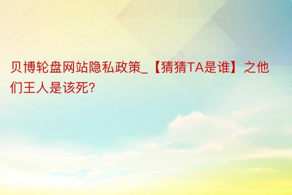 贝博轮盘网站隐私政策_【猜猜TA是谁】之他们王人是该死？