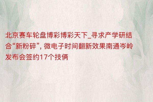 北京赛车轮盘博彩博彩天下_寻求产学研结合“新粉碎”, 微电子时间翻新效果南通岑岭发布会签约17个技俩