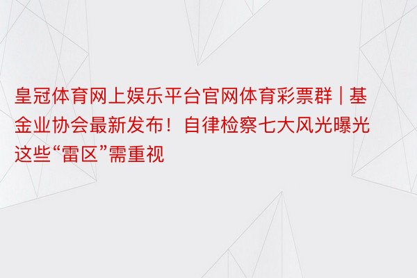 皇冠体育网上娱乐平台官网体育彩票群 | 基金业协会最新发布！自律检察七大风光曝光 这些“雷区”需重视