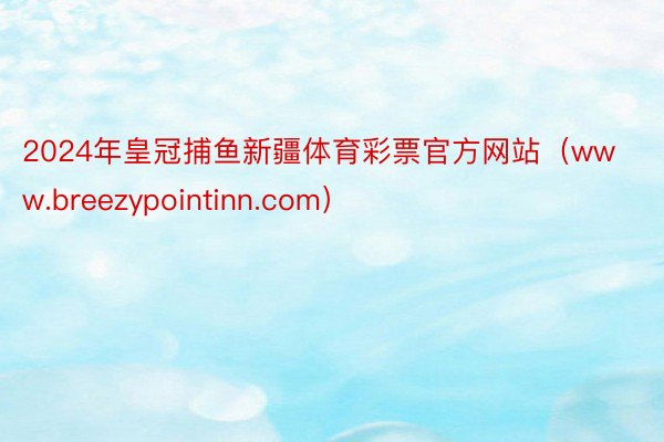 2024年皇冠捕鱼新疆体育彩票官方网站（www.breezypointinn.com）