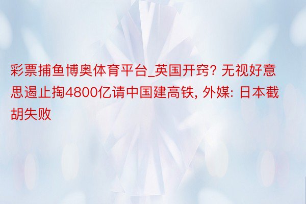 彩票捕鱼博奥体育平台_英国开窍? 无视好意思遏止掏4800亿请中国建高铁， 外媒: 日本截胡失败