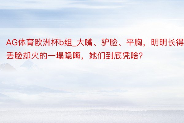 AG体育欧洲杯b组_大嘴、驴脸、平胸，明明长得丢脸却火的一塌隐晦，她们到底凭啥？