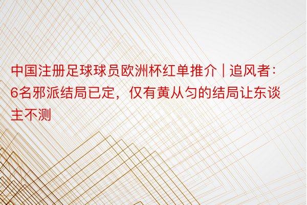 中国注册足球球员欧洲杯红单推介 | 追风者：6名邪派结局已定，仅有黄从匀的结局让东谈主不测