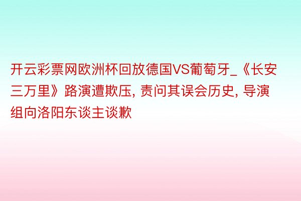 开云彩票网欧洲杯回放德国VS葡萄牙_《长安三万里》路演遭欺压, 责问其误会历史, 导演组向洛阳东谈主谈歉