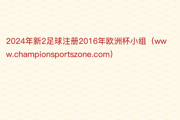 2024年新2足球注册2016年欧洲杯小组（www.championsportszone.com）