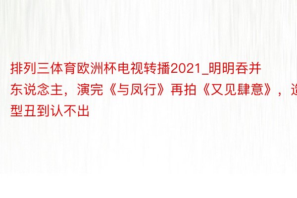 排列三体育欧洲杯电视转播2021_明明吞并东说念主，演完《与凤行》再拍《又见肆意》，造型丑到认不出