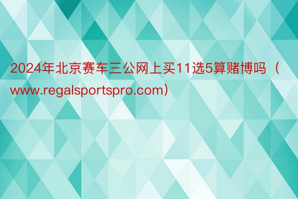 2024年北京赛车三公网上买11选5算赌博吗（www.regalsportspro.com）