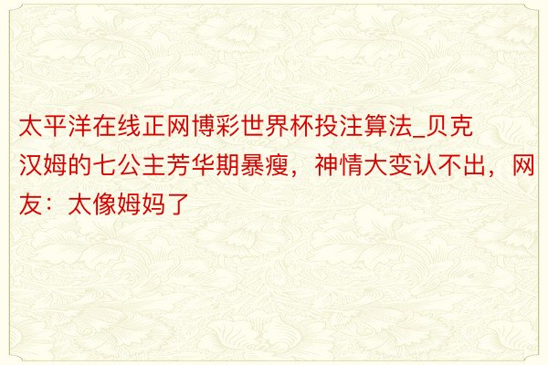 太平洋在线正网博彩世界杯投注算法_贝克汉姆的七公主芳华期暴瘦，神情大变认不出，网友：太像姆妈了