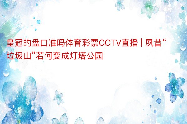 皇冠的盘口准吗体育彩票CCTV直播 | 夙昔“垃圾山”若何变成灯塔公园