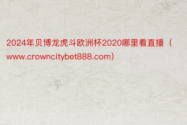 2024年贝博龙虎斗欧洲杯2020哪里看直播（www.crowncitybet888.com）