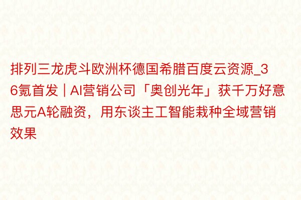 排列三龙虎斗欧洲杯德国希腊百度云资源_36氪首发 | AI营销公司「奥创光年」获千万好意思元A轮融资，用东谈主工智能栽种全域营销效果