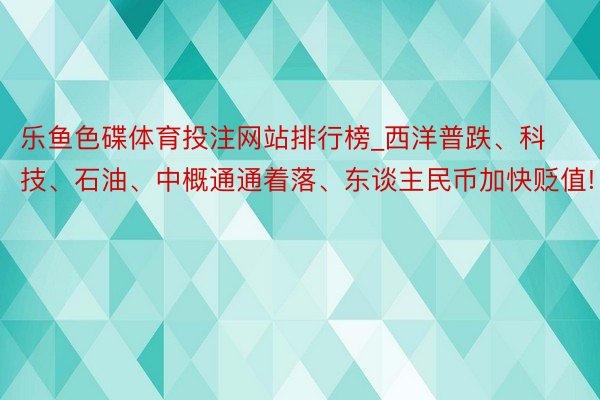 乐鱼色碟体育投注网站排行榜_西洋普跌、科技、石油、中概通通着落、东谈主民币加快贬值!