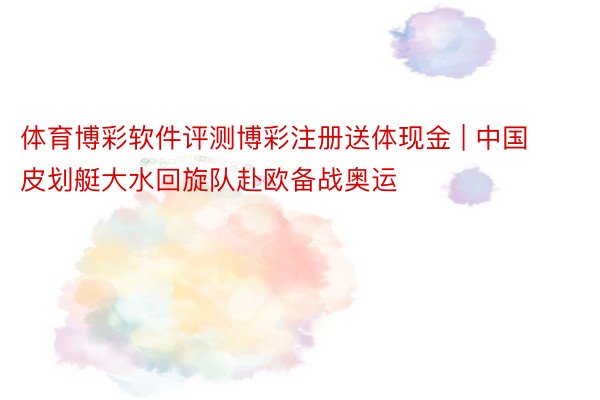 体育博彩软件评测博彩注册送体现金 | 中国皮划艇大水回旋队赴欧备战奥运