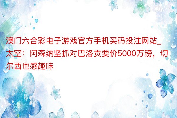 澳门六合彩电子游戏官方手机买码投注网站_太空：阿森纳坚抓对巴洛贡要价5000万镑，切尔西也感趣味