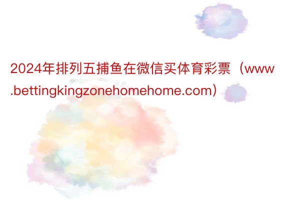 2024年排列五捕鱼在微信买体育彩票（www.bettingkingzonehomehome.com）