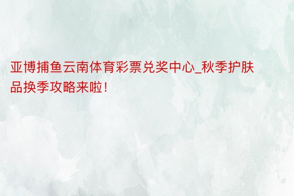 亚博捕鱼云南体育彩票兑奖中心_秋季护肤品换季攻略来啦！