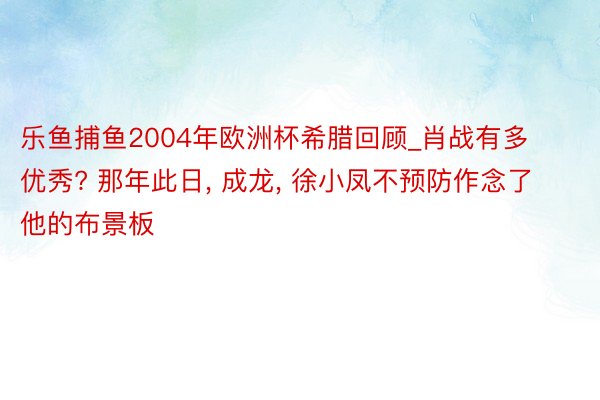 乐鱼捕鱼2004年欧洲杯希腊回顾_肖战有多优秀? 那年此日, 成龙, 徐小凤不预防作念了他的布景板