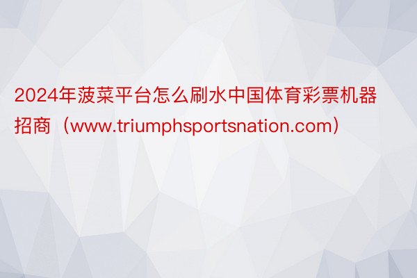 2024年菠菜平台怎么刷水中国体育彩票机器招商（www.triumphsportsnation.com）