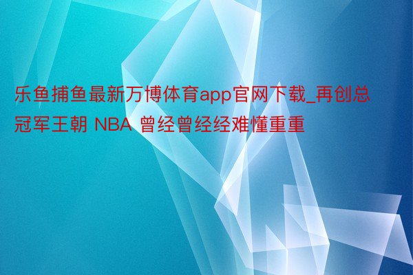 乐鱼捕鱼最新万博体育app官网下载_再创总冠军王朝 NBA 曾经曾经经难懂重重