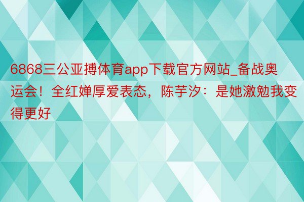 6868三公亚搏体育app下载官方网站_备战奥运会！全红婵厚爱表态，陈芋汐：是她激勉我变得更好