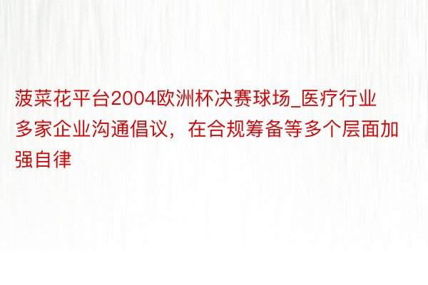 菠菜花平台2004欧洲杯决赛球场_医疗行业多家企业沟通倡议，在合规筹备等多个层面加强自律