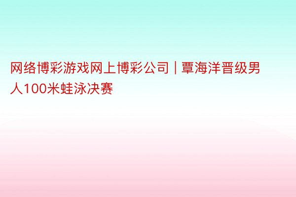 网络博彩游戏网上博彩公司 | 覃海洋晋级男人100米蛙泳决赛