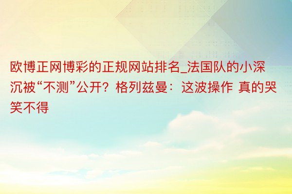 欧博正网博彩的正规网站排名_法国队的小深沉被“不测”公开？格列兹曼：这波操作 真的哭笑不得