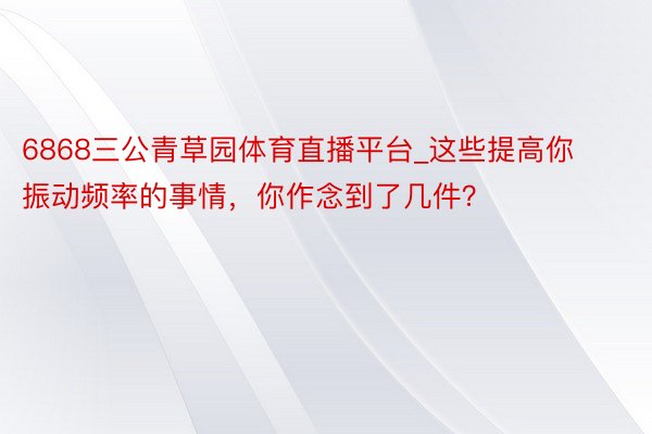 6868三公青草园体育直播平台_这些提高你振动频率的事情，你作念到了几件？