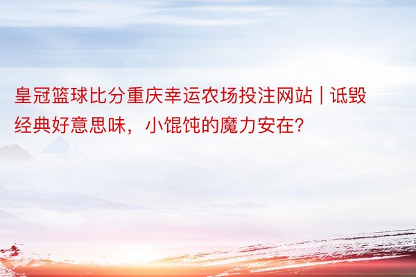 皇冠篮球比分重庆幸运农场投注网站 | 诋毁经典好意思味，小馄饨的魔力安在？