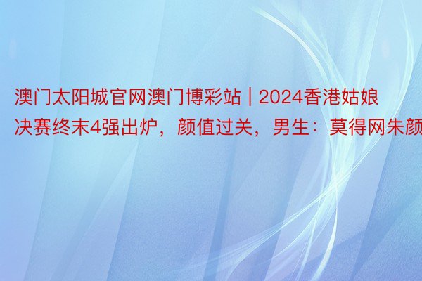 澳门太阳城官网澳门博彩站 | 2024香港姑娘决赛终末4强出炉，颜值过关，男生：莫得网朱颜面