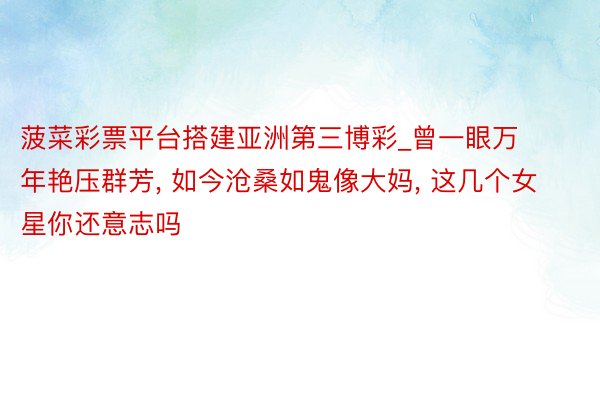 菠菜彩票平台搭建亚洲第三博彩_曾一眼万年艳压群芳, 如今沧桑如鬼像大妈, 这几个女星你还意志吗