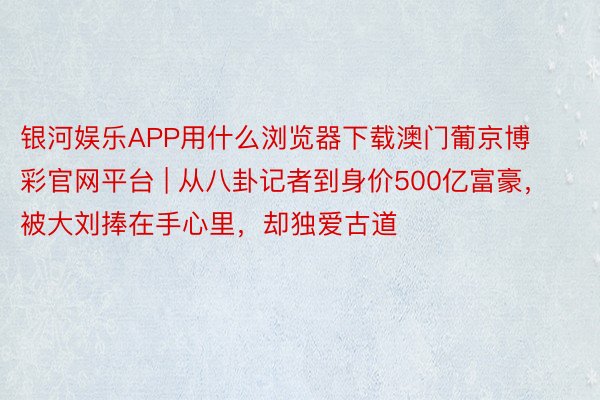 银河娱乐APP用什么浏览器下载澳门葡京博彩官网平台 | 从八卦记者到身价500亿富豪，被大刘捧在手心里，却独爱古道