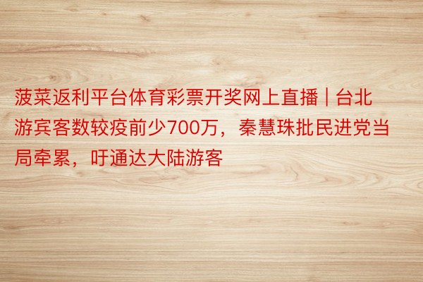 菠菜返利平台体育彩票开奖网上直播 | 台北游宾客数较疫前少700万，秦慧珠批民进党当局牵累，吁通达大陆游客