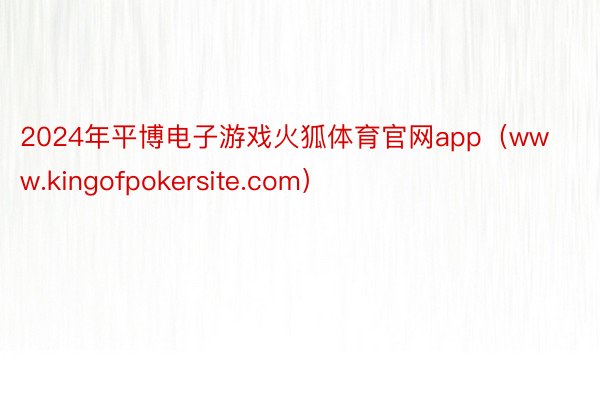 2024年平博电子游戏火狐体育官网app（www.kingofpokersite.com）