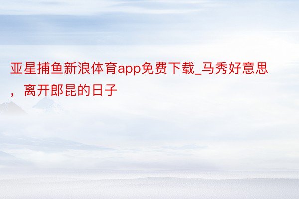 亚星捕鱼新浪体育app免费下载_马秀好意思，离开郎昆的日子