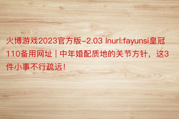 火博游戏2023官方版-2.03 Inurl:fayunsi皇冠110备用网址 | 中年婚配质地的关节方针，这3件小事不行疏远！