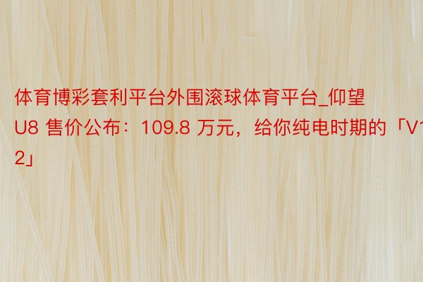 体育博彩套利平台外围滚球体育平台_仰望 U8 售价公布：109.8 万元，给你纯电时期的「V12」