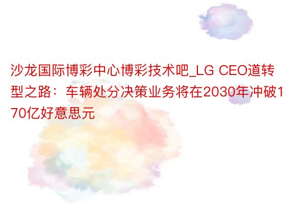 沙龙国际博彩中心博彩技术吧_LG CEO道转型之路：车辆处分决策业务将在2030年冲破170亿好意思元