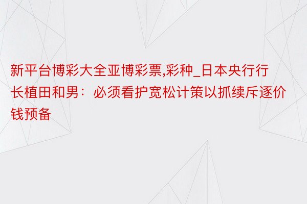 新平台博彩大全亚博彩票,彩种_日本央行行长植田和男：必须看护宽松计策以抓续斥逐价钱预备