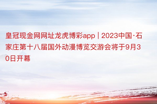 皇冠现金网网址龙虎博彩app | 2023中国·石家庄第十八届国外动漫博览交游会将于9月30日开幕