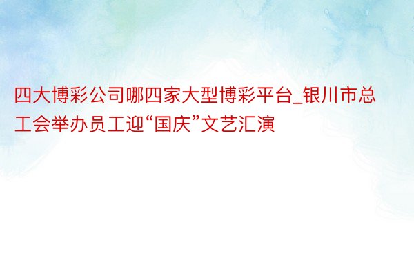 四大博彩公司哪四家大型博彩平台_银川市总工会举办员工迎“国庆”文艺汇演