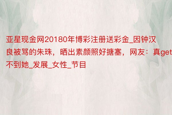 亚星现金网20180年博彩注册送彩金_因钟汉良被骂的朱珠,晒出素颜照好搪塞,网友:真get不到她_发展_女性_节目